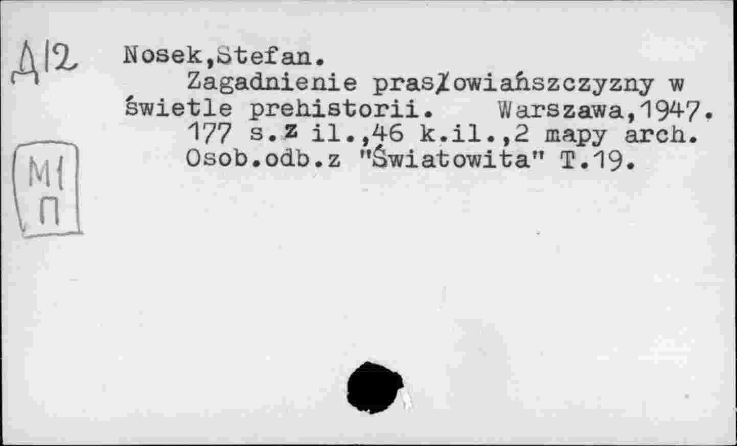 ﻿Nosek,Stefan.
Zagadnienie pras/owiahszczyzny w swietle prehistorii. Warszawa,1947.
177 s. z il.,46 k.il.,2 шару arch.
Osob.odb.z ’’âwiatowita” T.19.